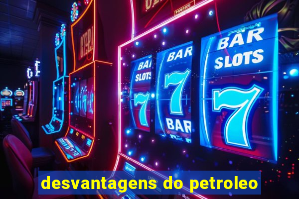 desvantagens do petroleo